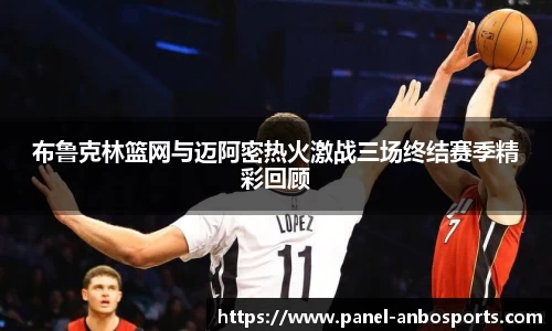 布鲁克林篮网与迈阿密热火激战三场终结赛季精彩回顾